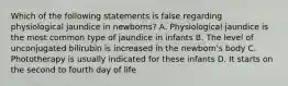 Which of the following statements is false regarding physiological jaundice in newborns? A. Physiological jaundice is the most common type of jaundice in infants B. The level of unconjugated bilirubin is increased in the newborn's body C. Phototherapy is usually indicated for these infants D. It starts on the second to fourth day of life