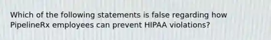 Which of the following statements is false regarding how PipelineRx employees can prevent HIPAA violations?