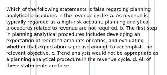 Which of the following statements is false regarding planning analytical procedures in the revenue cycle? a. As revenue is typically regarded as a high-risk account, planning analytical procedures related to revenue are not required. b. The first step in planning analytical procedures includes developing an expectation of recorded amounts or ratios, and evaluating whether that expectation is precise enough to accomplish the relevant objective. c. <a href='https://www.questionai.com/knowledge/kx441dkQwF-trend-analysis' class='anchor-knowledge'>trend analysis</a> would not be appropriate as a planning analytical procedure in the revenue cycle. d. All of these statements are false.