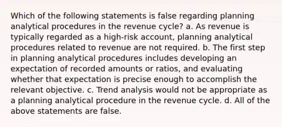 Which of the following statements is false regarding planning analytical procedures in the revenue cycle? a. As revenue is typically regarded as a high-risk account, planning analytical procedures related to revenue are not required. b. The first step in planning analytical procedures includes developing an expectation of recorded amounts or ratios, and evaluating whether that expectation is precise enough to accomplish the relevant objective. c. Trend analysis would not be appropriate as a planning analytical procedure in the revenue cycle. d. All of the above statements are false.