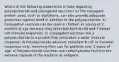 Which of the following statements is false regarding polysaccharide and conjugated vaccines? a) The conjugate protein used, such as diphtheria, can also provide adequate protection against itself in addition to the polysaccharide. b) Conjugated vaccines can be used in children as young as 2 months of age because they stimulate both B cell and T helper cell immune responses. c) Conjugated vaccines link a polysaccharide to a protein that stimulates a wider immune response. d) Polysaccharide vaccines stimulate B cell or humoral responses only, reserving their use for patients over 2 years of age. e) Polysaccharide vaccines use carbohydrates found in the external capsule of the bacteria as antigens.