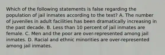 Which of the following statements is false regarding the population of jail inmates according to the text? A. The number of juveniles in adult facilities has been dramatically increasing in the past decade. B. Less than 10 percent of jail inmates are female. C. Men and the poor are over-represented among jail inmates. D. Racial and ethnic minorities are over-represented among jail inmates.