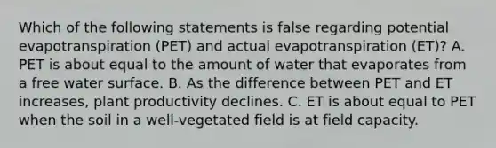 Which of the following statements is false regarding potential evapotranspiration (PET) and actual evapotranspiration (ET)? A. PET is about equal to the amount of water that evaporates from a free water surface. B. As the difference between PET and ET increases, plant productivity declines. C. ET is about equal to PET when the soil in a well-vegetated field is at field capacity.