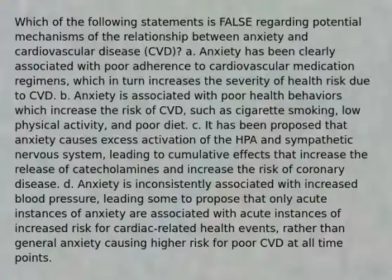 Which of the following statements is FALSE regarding potential mechanisms of the relationship between anxiety and cardiovascular disease (CVD)? a. Anxiety has been clearly associated with poor adherence to cardiovascular medication regimens, which in turn increases the severity of health risk due to CVD. b. Anxiety is associated with poor health behaviors which increase the risk of CVD, such as cigarette smoking, low physical activity, and poor diet. c. It has been proposed that anxiety causes excess activation of the HPA and sympathetic nervous system, leading to cumulative effects that increase the release of catecholamines and increase the risk of coronary disease. d. Anxiety is inconsistently associated with increased blood pressure, leading some to propose that only acute instances of anxiety are associated with acute instances of increased risk for cardiac-related health events, rather than general anxiety causing higher risk for poor CVD at all time points.