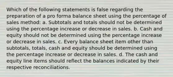 Which of the following statements is false regarding the preparation of a pro forma balance sheet using the percentage of sales method: a. Subtotals and totals should not be determined using the percentage increase or decrease in sales. b. Cash and equity should not be determined using the percentage increase or decrease in sales. c. Every balance sheet item other than subtotals, totals, cash and equity should be determined using the percentage increase or decrease in sales. d. The cash and equity line items should reflect the balances indicated by their respective reconciliations.