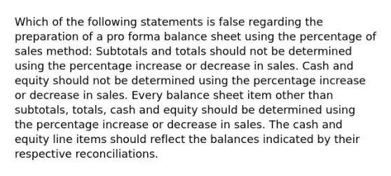 Which of the following statements is false regarding the preparation of a pro forma balance sheet using the percentage of sales method: Subtotals and totals should not be determined using the percentage increase or decrease in sales. Cash and equity should not be determined using the percentage increase or decrease in sales. Every balance sheet item other than subtotals, totals, cash and equity should be determined using the percentage increase or decrease in sales. The cash and equity line items should reflect the balances indicated by their respective reconciliations.