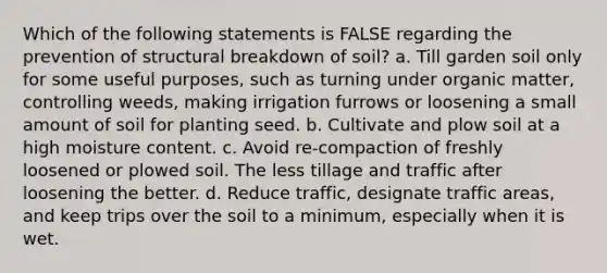 Which of the following statements is FALSE regarding the prevention of structural breakdown of soil? a. Till garden soil only for some useful purposes, such as turning under organic matter, controlling weeds, making irrigation furrows or loosening a small amount of soil for planting seed. b. Cultivate and plow soil at a high moisture content. c. Avoid re-compaction of freshly loosened or plowed soil. The less tillage and traffic after loosening the better. d. Reduce traffic, designate traffic areas, and keep trips over the soil to a minimum, especially when it is wet.