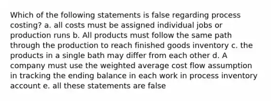 Which of the following statements is false regarding process costing? a. all costs must be assigned individual jobs or production runs b. All products must follow the same path through the production to reach finished goods inventory c. the products in a single bath may differ from each other d. A company must use the weighted average cost flow assumption in tracking the ending balance in each work in process inventory account e. all these statements are false