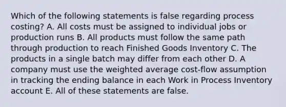 Which of the following statements is false regarding process costing? A. All costs must be assigned to individual jobs or production runs B. All products must follow the same path through production to reach Finished Goods Inventory C. The products in a single batch may differ from each other D. A company must use the <a href='https://www.questionai.com/knowledge/koL1NUNNcJ-weighted-average' class='anchor-knowledge'>weighted average</a> cost-flow assumption in tracking the ending balance in each Work in Process Inventory account E. All of these statements are false.