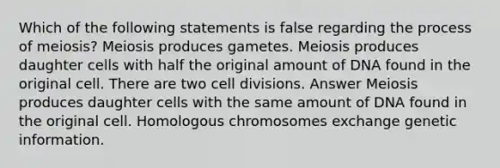 Which of the following statements is false regarding the process of meiosis? Meiosis produces gametes. Meiosis produces daughter cells with half the original amount of DNA found in the original cell. There are two cell divisions. Answer Meiosis produces daughter cells with the same amount of DNA found in the original cell. Homologous chromosomes exchange genetic information.