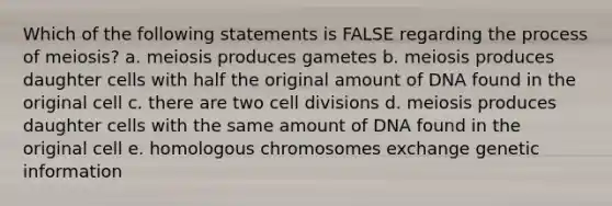 Which of the following statements is FALSE regarding the process of meiosis? a. meiosis produces gametes b. meiosis produces daughter cells with half the original amount of DNA found in the original cell c. there are two cell divisions d. meiosis produces daughter cells with the same amount of DNA found in the original cell e. homologous chromosomes exchange genetic information