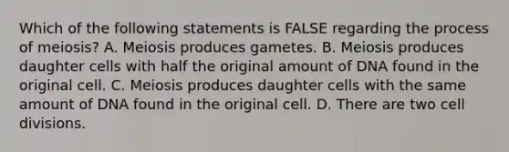 Which of the following statements is FALSE regarding the process of meiosis? A. Meiosis produces gametes. B. Meiosis produces daughter cells with half the original amount of DNA found in the original cell. C. Meiosis produces daughter cells with the same amount of DNA found in the original cell. D. There are two cell divisions.