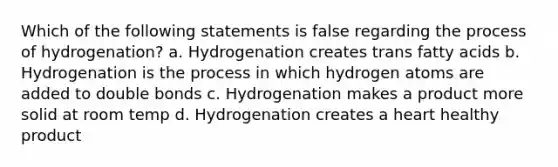 Which of the following statements is false regarding the process of hydrogenation? a. Hydrogenation creates trans fatty acids b. Hydrogenation is the process in which hydrogen atoms are added to double bonds c. Hydrogenation makes a product more solid at room temp d. Hydrogenation creates a heart healthy product