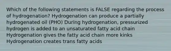 Which of the following statements is FALSE regarding the process of hydrogenation? Hydrogenation can produce a partially hydrogenated oil (PHO) During hydrogenation, pressurized hydrogen is added to an unsaturated fatty acid chain Hydrogenation gives the fatty acid chain more kinks Hydrogenation creates trans fatty acids