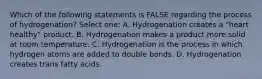 Which of the following statements is FALSE regarding the process of hydrogenation? Select one: A. Hydrogenation creates a "heart healthy" product. B. Hydrogenation makes a product more solid at room temperature. C. Hydrogenation is the process in which hydrogen atoms are added to double bonds. D. Hydrogenation creates trans fatty acids.