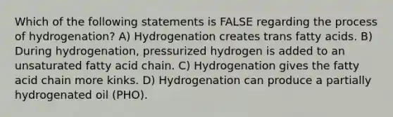 Which of the following statements is FALSE regarding the process of hydrogenation? A) Hydrogenation creates trans fatty acids. B) During hydrogenation, pressurized hydrogen is added to an unsaturated fatty acid chain. C) Hydrogenation gives the fatty acid chain more kinks. D) Hydrogenation can produce a partially hydrogenated oil (PHO).