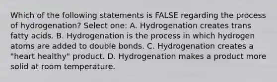 Which of the following statements is FALSE regarding the process of hydrogenation? Select one: A. Hydrogenation creates trans fatty acids. B. Hydrogenation is the process in which hydrogen atoms are added to double bonds. C. Hydrogenation creates a "heart healthy" product. D. Hydrogenation makes a product more solid at room temperature.