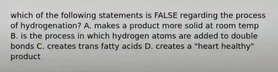 which of the following statements is FALSE regarding the process of hydrogenation? A. makes a product more solid at room temp B. is the process in which hydrogen atoms are added to double bonds C. creates trans fatty acids D. creates a "heart healthy" product