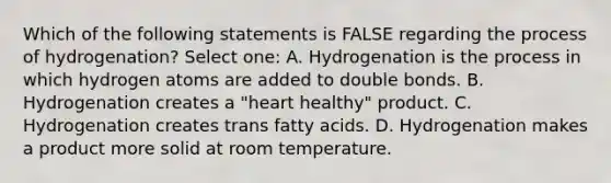 Which of the following statements is FALSE regarding the process of hydrogenation? Select one: A. Hydrogenation is the process in which hydrogen atoms are added to double bonds. B. Hydrogenation creates a "heart healthy" product. C. Hydrogenation creates trans fatty acids. D. Hydrogenation makes a product more solid at room temperature.