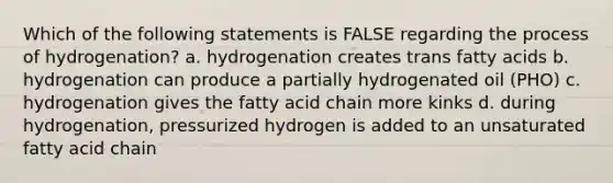 Which of the following statements is FALSE regarding the process of hydrogenation? a. hydrogenation creates trans fatty acids b. hydrogenation can produce a partially hydrogenated oil (PHO) c. hydrogenation gives the fatty acid chain more kinks d. during hydrogenation, pressurized hydrogen is added to an unsaturated fatty acid chain