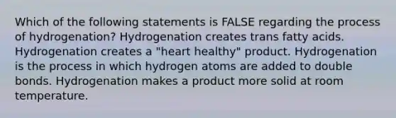 Which of the following statements is FALSE regarding the process of hydrogenation? Hydrogenation creates trans fatty acids. Hydrogenation creates a "heart healthy" product. Hydrogenation is the process in which hydrogen atoms are added to double bonds. Hydrogenation makes a product more solid at room temperature.