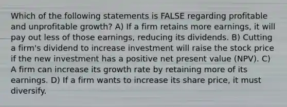 Which of the following statements is FALSE regarding profitable and unprofitable growth? A) If a firm retains more earnings, it will pay out less of those earnings, reducing its dividends. B) Cutting a firm's dividend to increase investment will raise the stock price if the new investment has a positive net present value (NPV). C) A firm can increase its growth rate by retaining more of its earnings. D) If a firm wants to increase its share price, it must diversify.