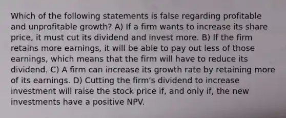 Which of the following statements is false regarding profitable and unprofitable growth? A) If a firm wants to increase its share price, it must cut its dividend and invest more. B) If the firm retains more earnings, it will be able to pay out less of those earnings, which means that the firm will have to reduce its dividend. C) A firm can increase its growth rate by retaining more of its earnings. D) Cutting the firm's dividend to increase investment will raise the stock price if, and only if, the new investments have a positive NPV.