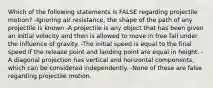 Which of the following statements is FALSE regarding projectile motion? -Ignoring air resistance, the shape of the path of any projectile is known -A projectile is any object that has been given an initial velocity and then is allowed to move in free fall under the influence of gravity. -The initial speed is equal to the final speed if the release point and landing point are equal in height. -A diagonal projection has vertical and horizontal components, which can be considered independently. -None of these are false regarding projectile motion.