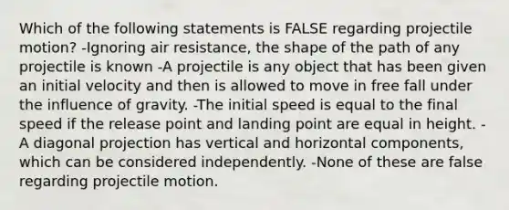 Which of the following statements is FALSE regarding projectile motion? -Ignoring air resistance, the shape of the path of any projectile is known -A projectile is any object that has been given an initial velocity and then is allowed to move in free fall under the influence of gravity. -The initial speed is equal to the final speed if the release point and landing point are equal in height. -A diagonal projection has vertical and horizontal components, which can be considered independently. -None of these are false regarding projectile motion.