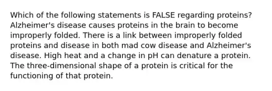 Which of the following statements is FALSE regarding proteins? Alzheimer's disease causes proteins in the brain to become improperly folded. There is a link between improperly folded proteins and disease in both mad cow disease and Alzheimer's disease. High heat and a change in pH can denature a protein. The three-dimensional shape of a protein is critical for the functioning of that protein.