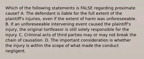 Which of the following statements is FALSE regarding proximate cause? A. The defendant is liable for the full extent of the plaintiff's injuries, even if the extent of harm was unforeseeable. B. If an unforeseeable intervening event caused the plaintiff's injury, the original tortfeasor is still solely responsible for the injury. C. Criminal acts of third parties may or may not break the chain of causation. D. The important consideration is whether the injury is within the scope of what made the conduct negligent.