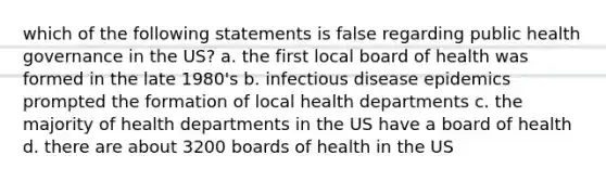 which of the following statements is false regarding public health governance in the US? a. the first local board of health was formed in the late 1980's b. infectious disease epidemics prompted the formation of local health departments c. the majority of health departments in the US have a board of health d. there are about 3200 boards of health in the US