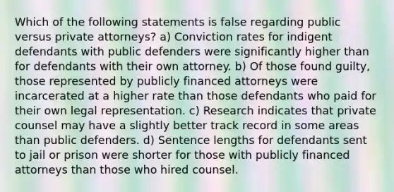 Which of the following statements is false regarding public versus private attorneys? a) Conviction rates for indigent defendants with public defenders were significantly higher than for defendants with their own attorney. b) Of those found guilty, those represented by publicly financed attorneys were incarcerated at a higher rate than those defendants who paid for their own legal representation. c) Research indicates that private counsel may have a slightly better track record in some areas than public defenders. d) Sentence lengths for defendants sent to jail or prison were shorter for those with publicly financed attorneys than those who hired counsel.