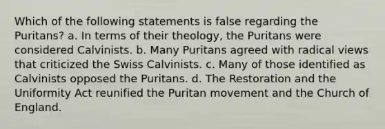 Which of the following statements is false regarding the Puritans? a. In terms of their theology, the Puritans were considered Calvinists. b. Many Puritans agreed with radical views that criticized the Swiss Calvinists. c. Many of those identified as Calvinists opposed the Puritans. d. The Restoration and the Uniformity Act reunified the Puritan movement and the Church of England.