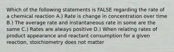 Which of the following statements is FALSE regarding the rate of a chemical reaction A.) Rate is change in concentration over time B.) The average rate and instantaneous rate in some are the same C.) Rates are always positive D.) When relating rates of product appearance and reactant consumption for a given reaction, stoichiometry does not matter