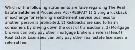 Which of the following statements are false regarding The Real Estate Settlement Procedures Act (RESPA)? 1) Giving a kickback in exchange for referring a settlement service business to another person is prohibited. 2) Kickbacks are said to harm consumers by driving down the cost of transactions. 3) Mortgage brokers can only pay other mortgage brokers a referral fee.4) Real Estate Licensees can only pay other real estate licensees a referral fee.