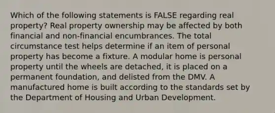 Which of the following statements is FALSE regarding real property? Real property ownership may be affected by both financial and non-financial encumbrances. The total circumstance test helps determine if an item of personal property has become a fixture. A modular home is personal property until the wheels are detached, it is placed on a permanent foundation, and delisted from the DMV. A manufactured home is built according to the standards set by the Department of Housing and Urban Development.