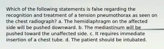 Which of the following statements is false regarding the recognition and treatment of a tension pneumothorax as seen on the chest radiograph? a. The hemidiaphragm on the affected side will be pushed downward. b. The mediastinum will be pushed toward the unaffected side. c. It requires immediate insertion of a chest tube. d. The patient should be intubated.