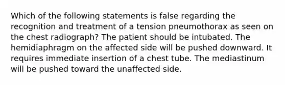 Which of the following statements is false regarding the recognition and treatment of a tension pneumothorax as seen on the chest radiograph? The patient should be intubated. The hemidiaphragm on the affected side will be pushed downward. It requires immediate insertion of a chest tube. The mediastinum will be pushed toward the unaffected side.