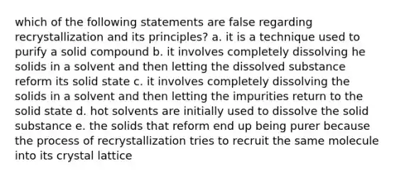 which of the following statements are false regarding recrystallization and its principles? a. it is a technique used to purify a solid compound b. it involves completely dissolving he solids in a solvent and then letting the dissolved substance reform its solid state c. it involves completely dissolving the solids in a solvent and then letting the impurities return to the solid state d. hot solvents are initially used to dissolve the solid substance e. the solids that reform end up being purer because the process of recrystallization tries to recruit the same molecule into its crystal lattice