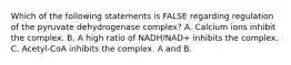 Which of the following statements is FALSE regarding regulation of the pyruvate dehydrogenase complex? A. Calcium ions inhibit the complex. B. A high ratio of NADH/NAD+ inhibits the complex. C. Acetyl-CoA inhibits the complex. A and B.