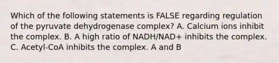 Which of the following statements is FALSE regarding regulation of the pyruvate dehydrogenase complex? A. Calcium ions inhibit the complex. B. A high ratio of NADH/NAD+ inhibits the complex. C. Acetyl-CoA inhibits the complex. A and B