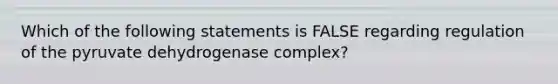 Which of the following statements is FALSE regarding regulation of the pyruvate dehydrogenase complex?