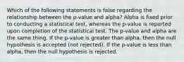 Which of the following statements is false regarding the relationship between the p-value and alpha? Alpha is fixed prior to conducting a statistical test, whereas the p-value is reported upon completion of the statistical test. The p-value and alpha are the same thing. If the p-value is greater than alpha, then the null hypothesis is accepted (not rejected). If the p-value is less than alpha, then the null hypothesis is rejected.