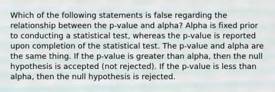 Which of the following statements is false regarding the relationship between the p-value and alpha? Alpha is fixed prior to conducting a statistical test, whereas the p-value is reported upon completion of the statistical test. The p-value and alpha are the same thing. If the p-value is greater than alpha, then the null hypothesis is accepted (not rejected). If the p-value is less than alpha, then the null hypothesis is rejected.