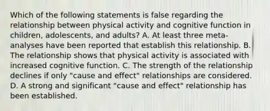 Which of the following statements is false regarding the relationship between physical activity and cognitive function in children, adolescents, and adults? A. At least three meta-analyses have been reported that establish this relationship. B. The relationship shows that physical activity is associated with increased cognitive function. C. The strength of the relationship declines if only "cause and effect" relationships are considered. D. A strong and significant "cause and effect" relationship has been established.