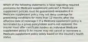 Which of the following statements is false regarding required provisions for Medicare supplement policies? A Medicare supplement policies must be guaranteed renewable B A Medicare supplement policy may not deny coverage for preexisting conditions for more than 12 months after the effective date of coverage C If a Medicare supplement policy is terminated by a group policyholder and is not replaced, the insurer must offer certificate holders an individual Medicare supplement policy D An insurer may not cancel or nonrenew a Medicare supplement policy solely based on the insured's health status