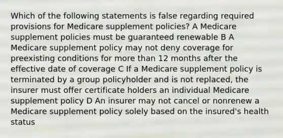 Which of the following statements is false regarding required provisions for Medicare supplement policies? A Medicare supplement policies must be guaranteed renewable B A Medicare supplement policy may not deny coverage for preexisting conditions for more than 12 months after the effective date of coverage C If a Medicare supplement policy is terminated by a group policyholder and is not replaced, the insurer must offer certificate holders an individual Medicare supplement policy D An insurer may not cancel or nonrenew a Medicare supplement policy solely based on the insured's health status