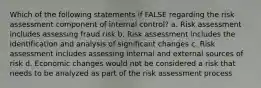 Which of the following statements if FALSE regarding the risk assessment component of internal control? a. Risk assessment includes assessing fraud risk b. Risk assessment includes the identification and analysis of significant changes c. Risk assessment includes assessing internal and external sources of risk d. Economic changes would not be considered a risk that needs to be analyzed as part of the risk assessment process