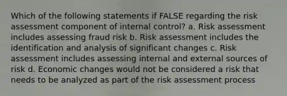 Which of the following statements if FALSE regarding the risk assessment component of internal control? a. Risk assessment includes assessing fraud risk b. Risk assessment includes the identification and analysis of significant changes c. Risk assessment includes assessing internal and external sources of risk d. Economic changes would not be considered a risk that needs to be analyzed as part of the risk assessment process